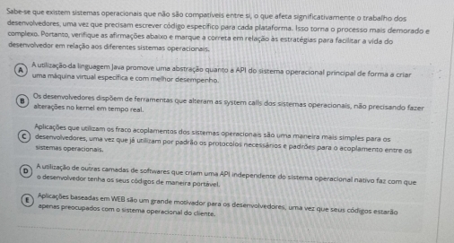 Sabe-se que existem sistemas operacionais que não são compatíveis entre si, o que afeta significativamente o trabalho dos
desenvolvedores, uma vez que precisam escrever código específico para cada plataforma. Isso torna o processo mais demorado e
complexo. Portanto, verifique as afirmações abaixo e marque a correta em relação às estratégias para facilitar a vida do
desenvolvedor em relação aos diferentes sistemas operacionais.
A A utilização da linguagem Java promove uma abstração quanto a API do sistema operacional principal de forma a criar
uma máquina virtual específica e com mellhor desempenho.
B Os desenvolvedores dispõem de ferramentas que alteram as system calls dos sisternas operacionais, não precisando fazer
alterações no kernel em tempo real.
Aplicações que utilizam os fraco acoplamentos dos sistemas operacionais são uma maneira mais símples para os
C ) desenvolvedores, uma vez que já utilizam por padrão os protocolos necessários e padrões para o acoplamento entre os
sisteras operacionals.
A utilização de outras camadas de softwares que criam uma API independente do sistema operacional nativo faz com que
o desenvolvedor tenha os seus códigos de maneira portável.
Aplicações baseadas em WEB são um grande motivador para os desenvolvedores, uma vez que seus códigos estarão
apenas preocupados com o sistema operacional do cliente.