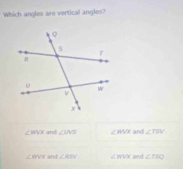 Which angles are vertical angles?
∠ WVX and ∠ UVS ∠ WVX and ∠ TSV
∠ WVX and ∠ RSV ∠ WVX and ∠ TSQ