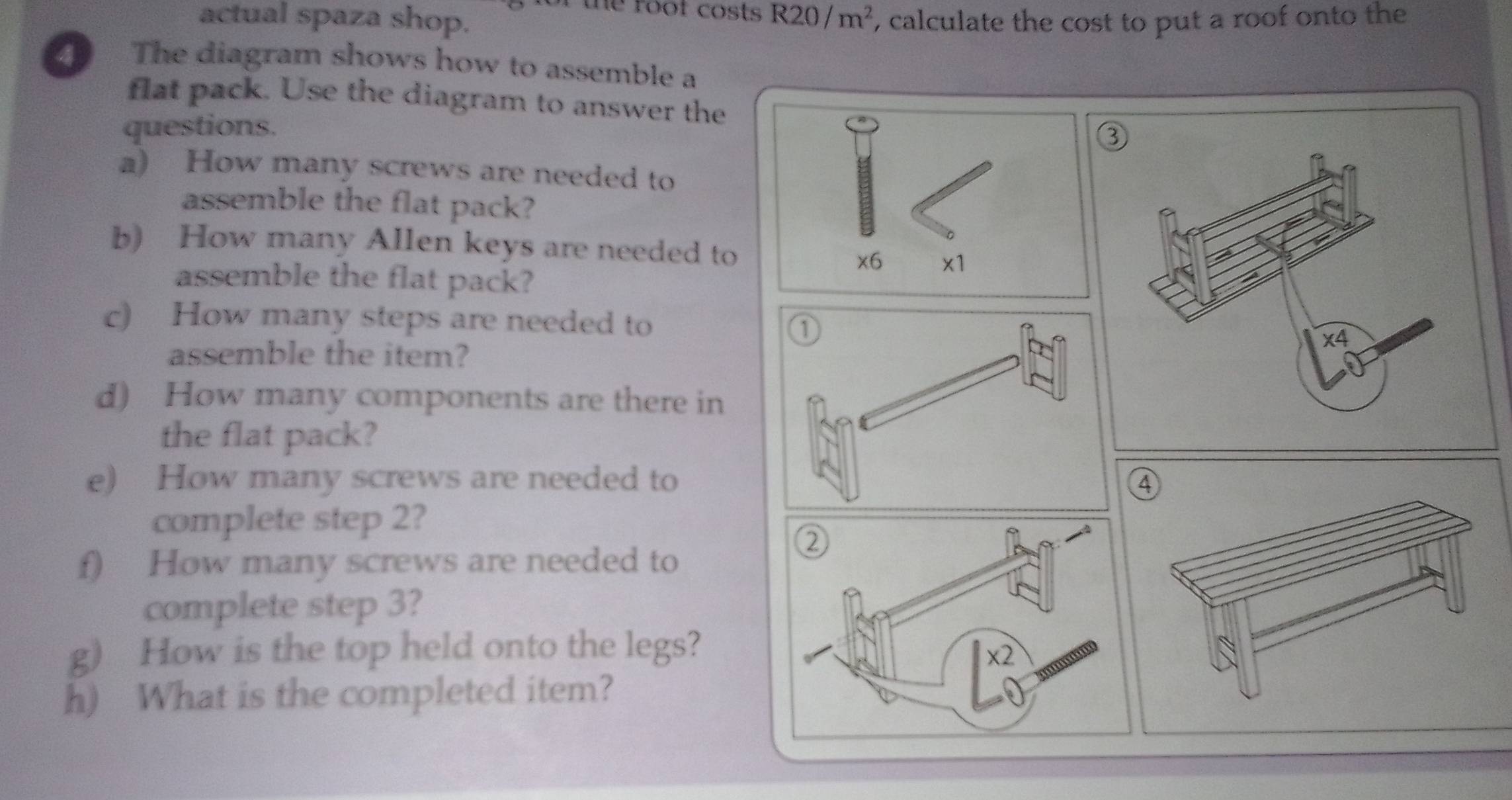 the root costs . R20/m^2
actual spaza shop. , calculate the cost to put a roof onto the
The diagram shows how to assemble a
flat pack. Use the diagram to answer the
questions.
2
a) How many screws are needed to
assemble the flat pack?
b) How many Allen keys are needed to
assemble the flat pack?
c) How many steps are needed to
assemble the item?
d) How many components are there in
the flat pack?
e) How many screws are needed to
complete step 2?
f) How many screws are needed to
complete step 3?
g) How is the top held onto the legs?
h) What is the completed item?