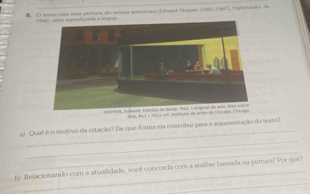 texto cita uma pintura do artista americano Edward Hopper (1882-1967), Nighthowks, de 
1942, obra reproduzida a seguir. 
HAB,BA_1I, 4CP
_ 
_ 
a) Qual é o motivo da citação? De que forma ela contribui para a argumentação do texto? 
_ 
_ 
b) Relacionando com a atualidade, você concorda com a análise baseada na pintura? Por quê?