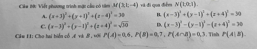 Viết phương trình mặt cầu có tâm M(3;1;-4) và đi qua điểm N(1;0;1).
A. (x+3)^2+(y+1)^2+(z-4)^2=30 B. (x-3)^2+(y-1)^2+(z+4)^2=30
C. (x-3)^2+(y-1)^2+(z+4)^2=sqrt(30) D. (x-3)^2-(y-1)^2-(z+4)^2=30
Câu 11: Cho hai biến cố A và B , với P(A)=0,6, P(B)=0,7, P(A∩ B)=0,3. Tính P(A|B).