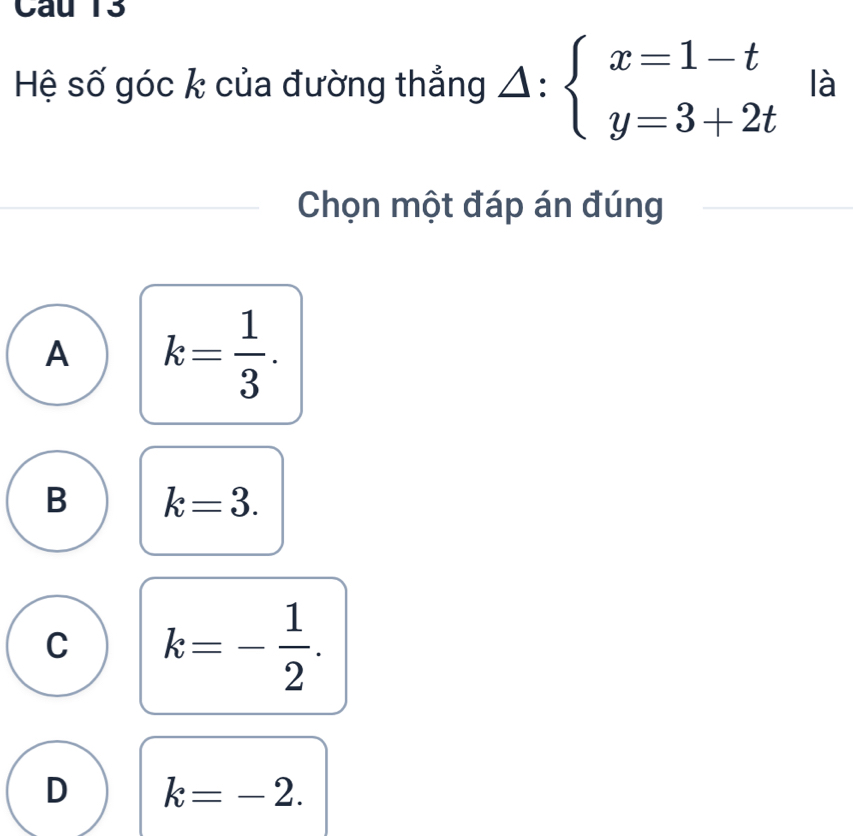 Hệ số góc k của đường thẳng △ :beginarrayl x=1-t y=3+2tendarray. là
Chọn một đáp án đúng
A k= 1/3 .
B k=3.
C k=- 1/2 .
D k=-2.