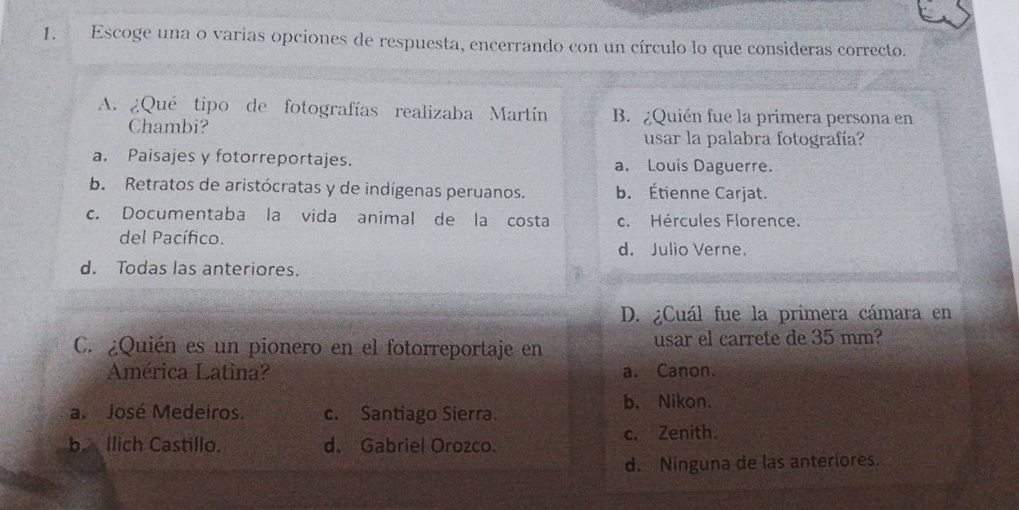 Escoge una o varias opciones de respuesta, encerrando con un círculo lo que consideras correcto.
A. ¿Qué tipo de fotografías realizaba Martín B. ¿Quién fue la primera persona en
Chambi?
usar la palabra fotografía?
a. Paisajes y fotorreportajes. a. Louis Daguerre.
b. Retratos de aristócratas y de indígenas peruanos. b. Étienne Carjat.
c. Documentaba la vida anímal de la costa c. Hércules Florence.
del Pacífico.
d. Julio Verne.
d. Todas las anteriores.
D. ¿Cuál fue la primera cámara en
C. ¿Quién es un pionero en el fotorreportaje en usar el carrete de 35 mm?
América Latina? a. Canon.
a. José Medeiros. c. Santiago Sierra.
b. Nikon.
c. Zenith.
b. Ilich Castillo. d. Gabriel Orozco.
d. Ninguna de las anteriores.