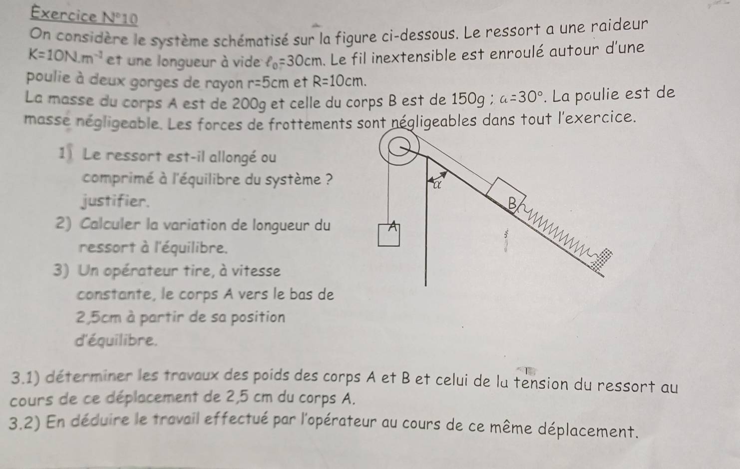 =xercice N° 10 
On considère le système schématisé sur la figure ci-dessous. Le ressort a une raideur
K=10N.m^(-1) et une longueur à vide ell _0=30cm. Le fil inextensible est enroulé autour d'une 
poulie à deux gorges de rayon r=5cm et R=10cm. 
La masse du corps A est de 200g et celle du corps B est de 15 O_9 : a=30°. La poulie est de 
masse négligeable. Les forces de frottements sont négligeables dans tout l'exercice. 
1 Le ressort est-il allongé ou 
comprimé à l'équilibre du système ? 
justifier. 
2) Calculer la variation de longueur du 
ressort à l'équilibre. 
3) Un opérateur tire, à vitesse 
constante, le corps A vers le bas de
2,5cm à partir de sa position 
d'équilibre. 
3.1) déterminer les travaux des poids des corps A et B et celui de lu tension du ressort au 
cours de ce déplacement de 2,5 cm du corps A. 
3.2) En déduire le travail effectué par l'opérateur au cours de ce même déplacement.