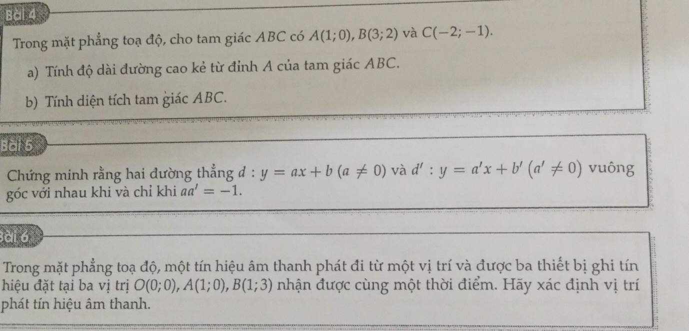 Trong mặt phẳng toạ độ, cho tam giác ABC có A(1;0), B(3;2) và C(-2;-1). 
a) Tính độ dài đường cao kẻ từ đỉnh A của tam giác ABC. 
b) Tính diện tích tam giác ABC. 
Bài 5 
Chứng minh rằng hai đường thẳng đ : y=ax+b(a!= 0) và d':y=a'x+b'(a'!= 0) vuông 
góc với nhau khi và chỉ khi aa'=-1. 
Bài 6 
Trong mặt phẳng toạ độ, một tín hiệu âm thanh phát đi từ một vị trí và được ba thiết bị ghi tín 
hiệu đặt tại ba vị trị O(0;0), A(1;0), B(1;3) nhận được cùng một thời điểm. Hãy xác định vị trí 
phát tín hiệu âm thanh.