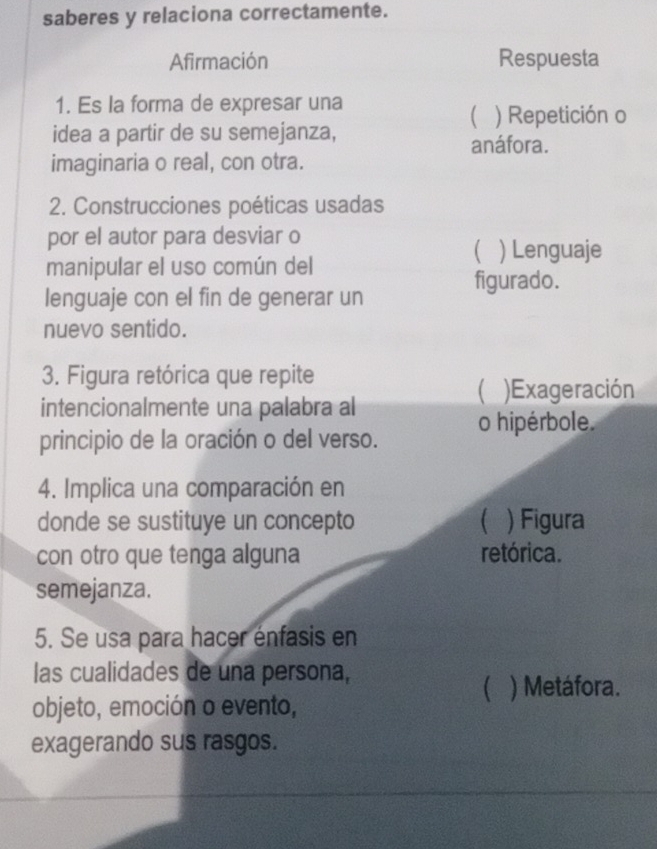 saberes y relaciona correctamente.
Afirmación Respuesta
1. Es la forma de expresar una
 ) Repetición o
idea a partir de su semejanza,
anáfora.
imaginaria o real, con otra.
2. Construcciones poéticas usadas
por el autor para desviar o
 Lenguaje
manipular el uso común del
figurado.
lenguaje con el fin de generar un
nuevo sentido.
3. Figura retórica que repite
 )Exageración
intencionalmente una palabra al
principio de la oración o del verso. o hipérbole.
4. Implica una comparación en
donde se sustituye un concepto ( ) Figura
con otro que tenga alguna retórica.
semejanza.
5. Se usa para hacer énfasis en
las cualidades de una persona,
 ) Metáfora.
objeto, emoción o evento,
exagerando sus rasgos.