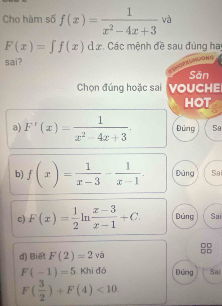 Cho hàm số f(x)= 1/x^2-4x+3  và
F(x)=∈t f(x)dx. Các mệnh đề sau đúng hay 
sai? 
#SHOPXUHUONG 
Săn 
Chọn đúng hoặc sai 'VOUCHE 
HOT 
a) F'(x)= 1/x^2-4x+3 . Đúng Sa 
b) f(x)= 1/x-3 - 1/x-1 . Đúng Sai 
c) F(x)= 1/2 ln  (x-3)/x-1 +C. Đúng Sai 
d) Biết F(2)=2 và
F(-1)=5. Khi đó Đúng Sai
F( 3/2 )+F(4)<10</tex>.