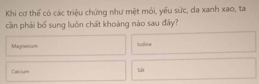 Khi cơ thể có các triệu chứng như mệt mỏi, yếu sức, da xanh xao, ta 
cần phải bổ sung luôn chất khoáng nào sau đây? 
Magnesium lodine 
Calcium Sat