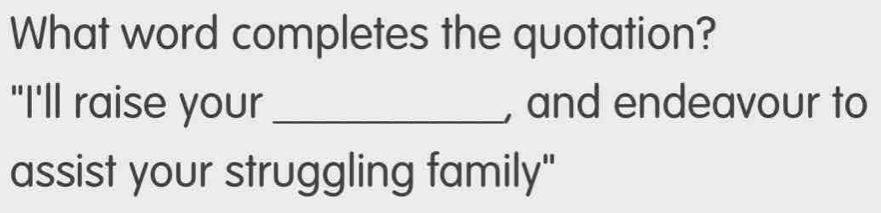 What word completes the quotation? 
"I'll raise your_ , and endeavour to 
assist your struggling family"