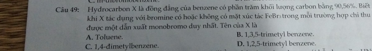 Hydrocarbon X là đồng đẳng của benzene có phần trăm khối lượng carbon bằng 90, 56%. Biết
khi X tác dụng với bromine có hoặc không có mặt xúc tác FeBr₃ trong mỗi trường hợp chỉ thu
được một dẫn xuất monobromo duy nhất. Tên của X là
A. Toluene. B. 1, 3, 5 -trimetyl benzene.
C. 1, 4 -đimetylbenzene. D. 1, 2, 5 -trimetyl benzene.