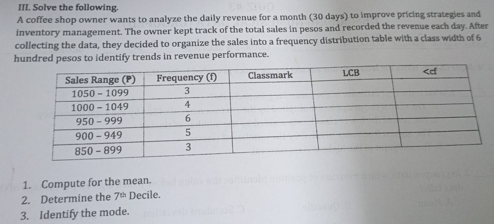 Solve the following.
A coffee shop owner wants to analyze the daily revenue for a month (30 days) to improve pricing strategies and
inventory management. The owner kept track of the total sales in pesos and recorded the revenue each day. After
collecting the data, they decided to organize the sales into a frequency distribution table with a class width of 6
hundred pesos to identify trends in revenue performance.
1. Compute for the mean.
2. Determine the 7^(th) Decile.
3. Identify the mode.