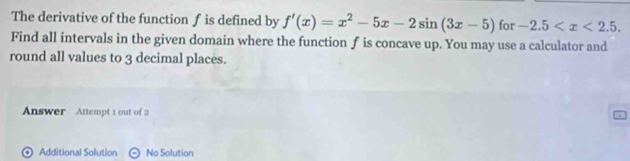 The derivative of the function f is defined by f'(x)=x^2-5x-2sin (3x-5) for -2.5 . 
Find all intervals in the given domain where the function f is concave up. You may use a calculator and 
round all values to 3 decimal places. 
Answer Attempt i out of 2 
⊙ Additional Solution No Solution