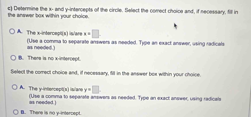 Determine the x - and y-intercepts of the circle. Select the correct choice and, if necessary, fill in
the answer box within your choice.
A. The x-intercept(s) is/are x=□. 
(Use a comma to separate answers as needed. Type an exact answer, using radicals
as needed.)
B. There is no x-intercept.
Select the correct choice and, if necessary, fill in the answer box within your choice.
A. The y-intercept(s) is/are y=□. 
(Use a comma to separate answers as needed. Type an exact answer, using radicals
as needed.)
B. There is no y-intercept.