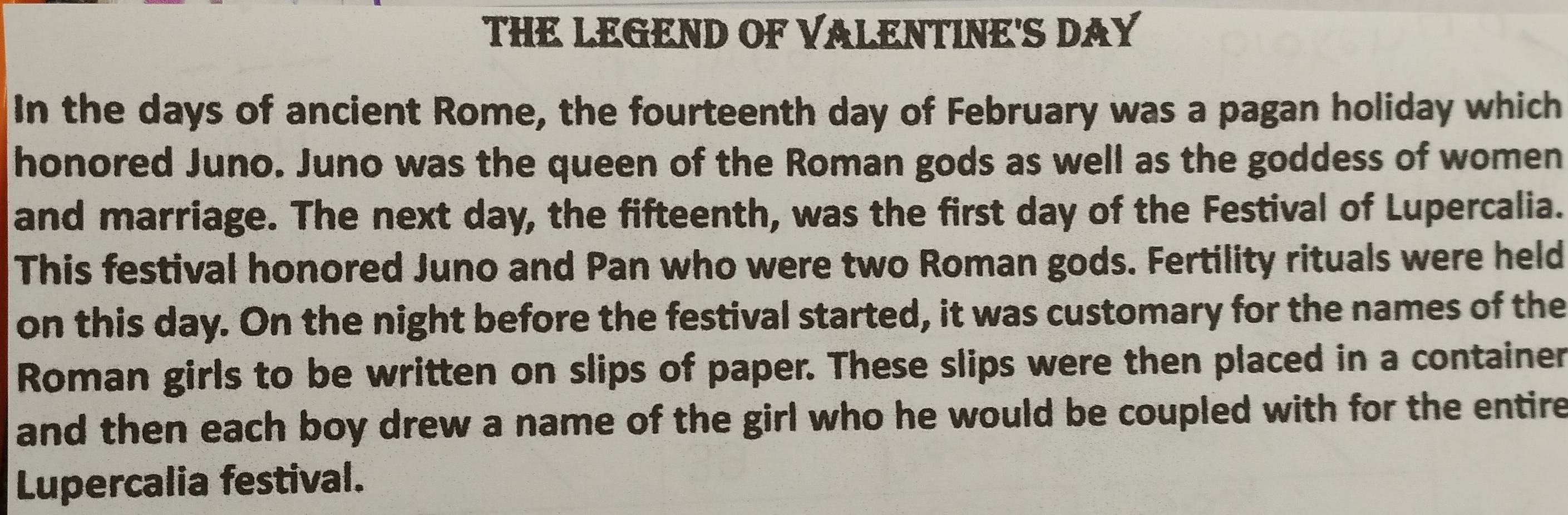 THE LEGEND OF VALENTINE'S DAY 
In the days of ancient Rome, the fourteenth day of February was a pagan holiday which 
honored Juno. Juno was the queen of the Roman gods as well as the goddess of women 
and marriage. The next day, the fifteenth, was the first day of the Festival of Lupercalia. 
This festival honored Juno and Pan who were two Roman gods. Fertility rituals were held 
on this day. On the night before the festival started, it was customary for the names of the 
Roman girls to be written on slips of paper. These slips were then placed in a container 
and then each boy drew a name of the girl who he would be coupled with for the entire 
Lupercalia festival.