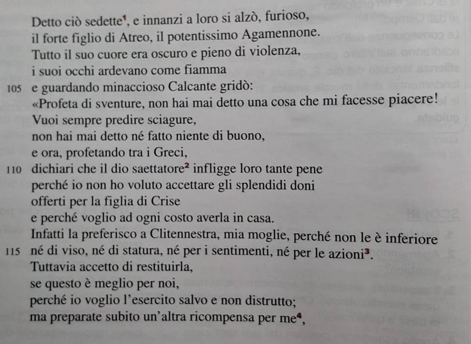 Detto ciò sedette¹, e innanzi a loro si alzò, furioso, 
il forte figlio di Atreo, il potentissimo Agamennone. 
Tutto il suo cuore era oscuro e pieno di violenza, 
i suoi occhi ardevano come fiamma
105 e guardando minaccioso Calcante gridó: 
«Profeta di sventure, non hai mai detto una cosa che mi facesse piacere! 
Vuoi sempre predire sciagure, 
non hai mai detto né fatto niente di buono, 
e ora, profetando tra i Greci,
110 dichiari che il dio saettatore² infligge loro tante pene 
perché io non ho voluto accettare gli splendidi doni 
offerti per la figlia di Crise 
e perché voglio ad ogni costo averla in casa. 
Infatti la preferisco a Clitennestra, mia moglie, perché non le è inferiore
115 né di viso, né di statura, né per i sentimenti, né per le azioni³. 
Tuttavia accetto di restituirla, 
se questo è meglio per noi, 
perché io voglio l’esercito salvo e non distrutto; 
ma preparate subito un'altra ricompensa per meª,