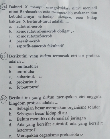 Bakteri X mampu mengoksidasi nitrit menjadi
nitrat.Berdasarkan cara memperoleh makanan dan
kebutuhannya terhadap oksigen, cara hidup
bakteri X berturut-turut adalah ....
a. autotrof-aerob
b. kemoautotrof-anaerob obligat
c. kemoautotrof-aerob
d. parasit-aerob
e. saprofit-anaerob fakultatif
25.) Berikutini yang bukan termasuk ciri-ciri protista
adalah ....
a. multiseluler
b. uniseluler
c. eukariotik
d. prokariotik
e. fotoautotrof
26.) Berikut ini yang bukan merupakan ciri anggoła
kingdom protista adalah ....
a. Sebagian besar merupakan organisme seluler
b. Sebagian besar hidup di air
c. Belum memiliki diferensiasi jaringan
d. Ada yang bersifat autrotof, ada yang bersifat
heterotrof
e. Merupakan organisme prokariota