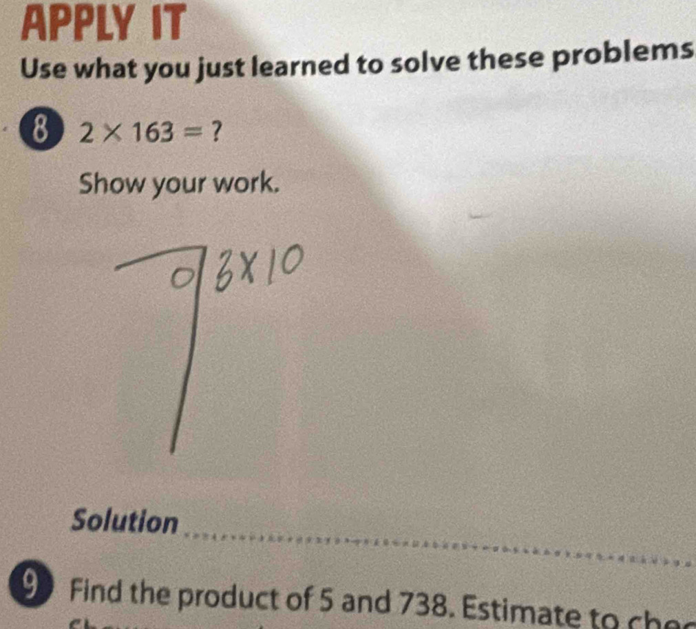 APPLY IT 
Use what you just learned to solve these problems 
8 2* 163= ? 
Show your work. 
_ 
Solution 
_ 
9 Find the product of 5 and 738. Estimate to che