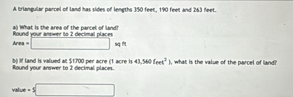 A triangular parcel of land has sides of lengths 350 feet, 190 feet and 263 feet. 
a) What is the area of the parcel of land? 
Round your answer to 2 decimal places
Area=□ -y ft
b) If land is valued at $1700 per acre (1 acre is 43,560feet^2) , what is the value of the parcel of land? 
Round your answer to 2 decimal places. 
value =$□