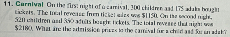 Carnival On the first night of a carnival, 300 children and 175 adults bought 
tickets. The total revenue from ticket sales was $1150. On the second night,
520 children and 350 adults bought tickets. The total revenue that night was
$2180. What are the admission prices to the carnival for a child and for an adult?