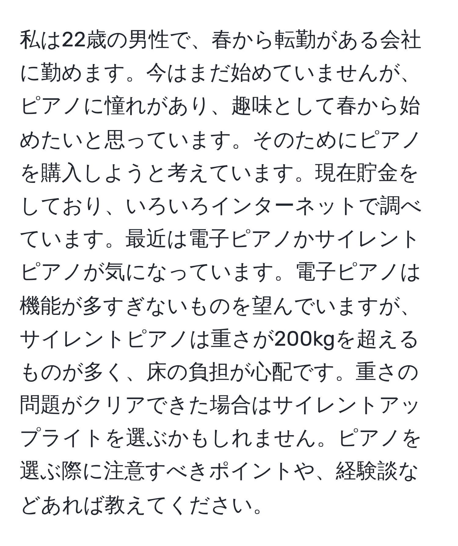 私は22歳の男性で、春から転勤がある会社に勤めます。今はまだ始めていませんが、ピアノに憧れがあり、趣味として春から始めたいと思っています。そのためにピアノを購入しようと考えています。現在貯金をしており、いろいろインターネットで調べています。最近は電子ピアノかサイレントピアノが気になっています。電子ピアノは機能が多すぎないものを望んでいますが、サイレントピアノは重さが200kgを超えるものが多く、床の負担が心配です。重さの問題がクリアできた場合はサイレントアップライトを選ぶかもしれません。ピアノを選ぶ際に注意すべきポイントや、経験談などあれば教えてください。