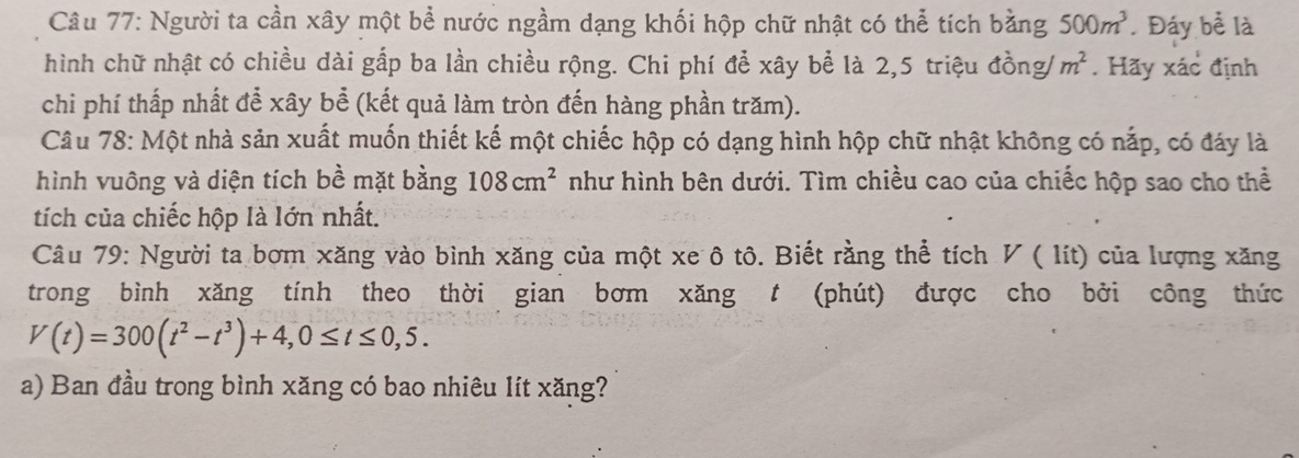 Người ta cần xây một bể nước ngầm dạng khối hộp chữ nhật có thể tích bằng 500m^3. Đáy bể là 
hình chữ nhật có chiều dài gấp ba lần chiều rộng. Chi phí để xây bể là 2,5 triệu đồng/ m^2. Hãy xác định 
chi phí thấp nhất để xây bể (kết quả làm tròn đến hàng phần trăm). 
Câu 78: Một nhà sản xuất muốn thiết kế một chiếc hộp có dạng hình hộp chữ nhật không có nắp, có đáy là 
hình vuông và diện tích bề mặt bằng 108cm^2 như hình bên dưới. Tìm chiều cao của chiếc hộp sao cho thể 
tích của chiếc hộp là lớn nhất. 
Câu 79: Người ta bơm xăng vào bình xăng của một xe ô tô. Biết rằng thể tích V ( lít) của lượng xăng 
trong bình xăng tính theo thời gian bơm xăng t (phút) được cho bởi công thức
V(t)=300(t^2-t^3)+4, 0≤ t≤ 0,5. 
a) Ban đầu trong bình xăng có bao nhiêu lít xăng?