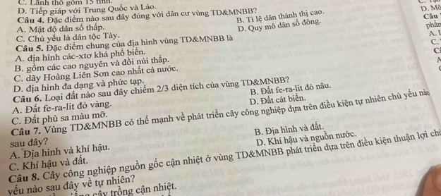 C. Lãnh thổ gồm 15 tính,
D. Tiếp giáp với Trung Quốc và Lào.
B. Ti lệ dân thành thị cao. D. Mô
Câu 4. Đặc điểm nào sau đây đúng với dân cư vùng TD& MNBB?
A. Mật độ dân số thấp. Câu
D. Quy mô dân số đông.
phần
C. Chủ yểu là dân tộc Tày.
Câu 5. Đặc điểm chung của địa hình vùng TD& MNBB là A.
A. địa hình các-xtơ khá phố biển.
B. gồm các cao nguyên và đồi núi thấp. C.
C. dãy Hoàng Liên Sơn cao nhất cả nước. C
D. địa hình đa đạng và phức tạp.
B. Đất fe-ra-lit đỏ nâu.
Câu 6. Loại đất nào sau đây chiếm 2/3 diện tích của vùng TD& MNBB?
A. Đất fe-ra-lit đỏ vàng.
C. Đất phù sa màu mỡ. D. Đất cát biển.
Câu 7. Vùng TD&MNBB có thể mạnh về phát triển cây công nghiệp dựa trên điều kiện tự nhiên chủ yếu nà
B. Địa hình và đất.
sau dây?
C. Khí hậu và đất. A. Địa hình và khí hậu. D. Khí hậu và nguồn nước.
Câu 8. Cây công nghiệp nguồn gốc cận nhiệt ở vùng TD&MNBB phát triển dựa trên điều kiện thuận lợi chỉ
yếu nào sau đây về tự nhiên?
c â y trồng cận nhiệt.