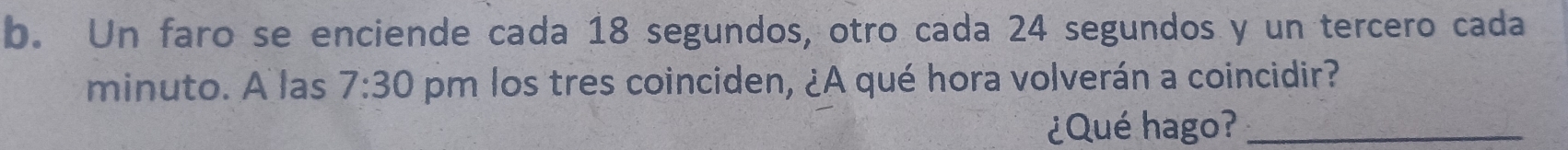 Un faro se enciende cada 18 segundos, otro cada 24 segundos y un tercero cada 
minuto. A las 7:30 pm los tres coinciden, ¿A qué hora volverán a coincidir? 
¿Qué hago?_