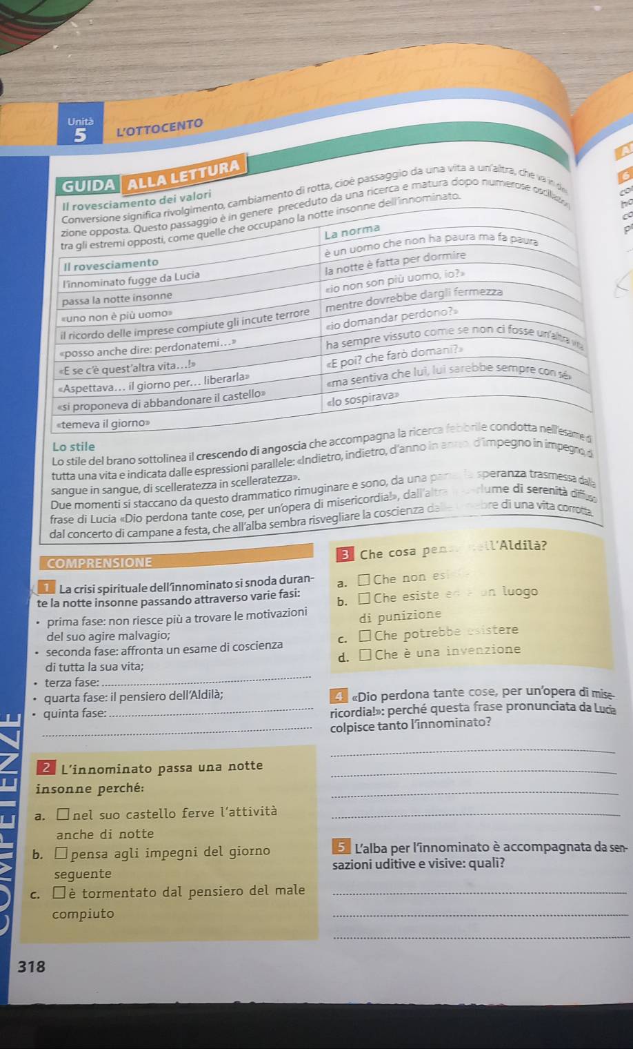 Unità
5 L'OTTOCENTO
GUIDAALLA LETTURA
6
cambiamento di rotta, cioê passaggio da una vita a un'altra, che vaín de
nto dei valori
duto da una ricerca e matura dopo numerose osillad
a
ell innominato.
ho
Lo stile
Lo stile del brano sottolinea il crescendo di angoscia ch
tutta una vita e indicata dalle espressioni parallele: «Indietro, indietro, d'anno in annin impegro, d
sangue in sangue, di scelleratezza in scelleratezza».
Due momenti sí staccano da questo drammático rimuginare e sono, da una pararla speranza trasmessa dala
frase di Lucia «Dio perdona tante cose, per un'opera di misericordia!», dall'altra mserlume di serenità difiu
dal concerto di campane a festa, che all'alba sembra risvegliare la coscienza dale u mebre di una vita conotta
E. Che cosa penar dell'Aldilà?
COMPRENSIONE
La crisi spirituale dell’înnominato si snoda duran- a. □Che non es
te la notte insonne passando attraverso varie fasi: b. □Che esiste ena an luogo
prima fase: non riesce più a trovare le motivazioni di punizione
del suo agire malvagio;
seconda fase: affronta un esame di coscienza c. □Che potrebbe esistere
di tutta la sua vita; d. É  Cheèuna invenzione
terza fase:
_
quarta fase: il pensiero dell'Aldilà; L «Dio perdona tante cose, per un'opera di mise
quinta fase: _ricordia!»: perché questa frase pronunciata da Luda
_colpisce tanto l'îinnominato?
_
2 L’innominato passa una notte_
insonne perché:
_
a. □nel suo castello ferve l’attività_
anche di notte
b. □pensa agli impegni del giorno 5  L'alba per l'înnominato è accompagnata da sen
sazioni uditive e visive: quali?
seguente
c. □è tormentato dal pensiero del male_
compiuto
_
_
318