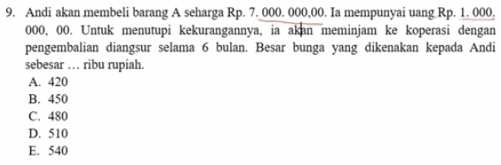 Andi akan membeli barang A seharga Rp. 7. 000. 000,00. Ia mempunyai uang Rp. 1. 000,
000, 00. Untuk menutupi kekurangannya, ia akan meminjam ke koperasi dengan
pengembalian diangsur selama 6 bulan. Besar bunga yang dikenakan kepada Andi
sebesar … ribu rupiah.
A. 420
B. 450
C. 480
D. 510
E. 540