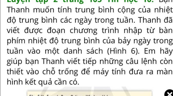 Thanh muốn tính trung bình cộng của nhiệt 
độ trung bình các ngày trong tuần. Thanh đã 
viết được đoạn chương trình nhập từ bàn 
phím nhiệt độ trung bình của bảy ngày trong 
tuần vào một danh sách (Hình 6). Em hãy 
giúp bạn Thanh viết tiếp những câu lệnh còn 
thiết vào chỗ trống để máy tính đưa ra màn 
hình kết quả cần có.
X