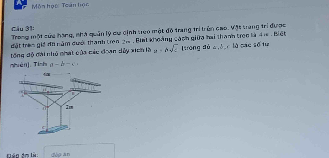 a Môn học: Toán học
Câu 31:
Trong một cửa hàng, nhà quản lý dự định treo một đồ trang trí trên cao. Vật trang trí được
đặt trên giá đỡ năm dưới thanh treo 2m. Biết khoảng cách giữa hai thanh treo là 4m. Biết
tổng độ dài nhỏ nhất của các đoạn dây xích là a+bsqrt(c) (trong đó a, b, c là các số tự
nhiên). Tính a-b-c·
4m
B
A
2m
C
Đáp án là: đáp án