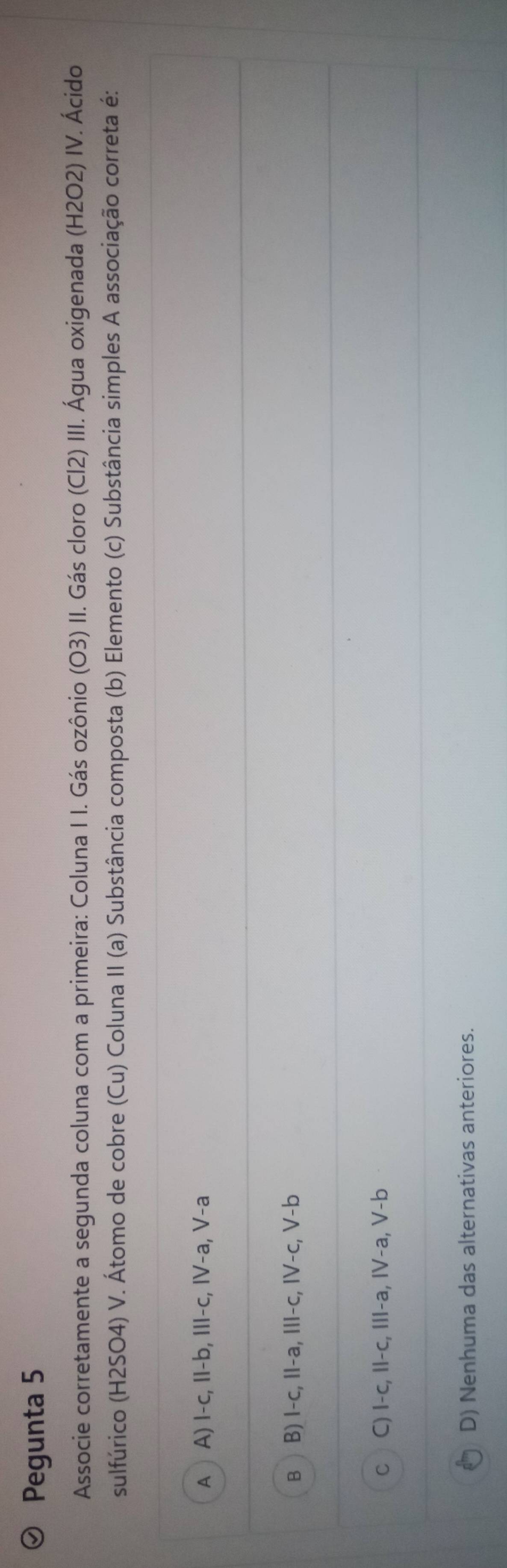 Pegunta 5
Associe corretamente a segunda coluna com a primeira: Coluna I I. Gás ozônio (O3) II. Gás cloro (Cl2) III. Água oxigenada (H2O2) IV. Ácido
sulfúrico (H2SO4) V. Átomo de cobre (Cu) Coluna II (a) Substância composta (b) Elemento (c) Substância simples A associação correta é:
A A) I-c, II-b, III-c, IV-a, V-a
B ) B) I-c, II-a, III-c, IV-c, V-b
C C) I-c, II-c, III-a, IV-a, V-b
D) Nenhuma das alternativas anteriores.