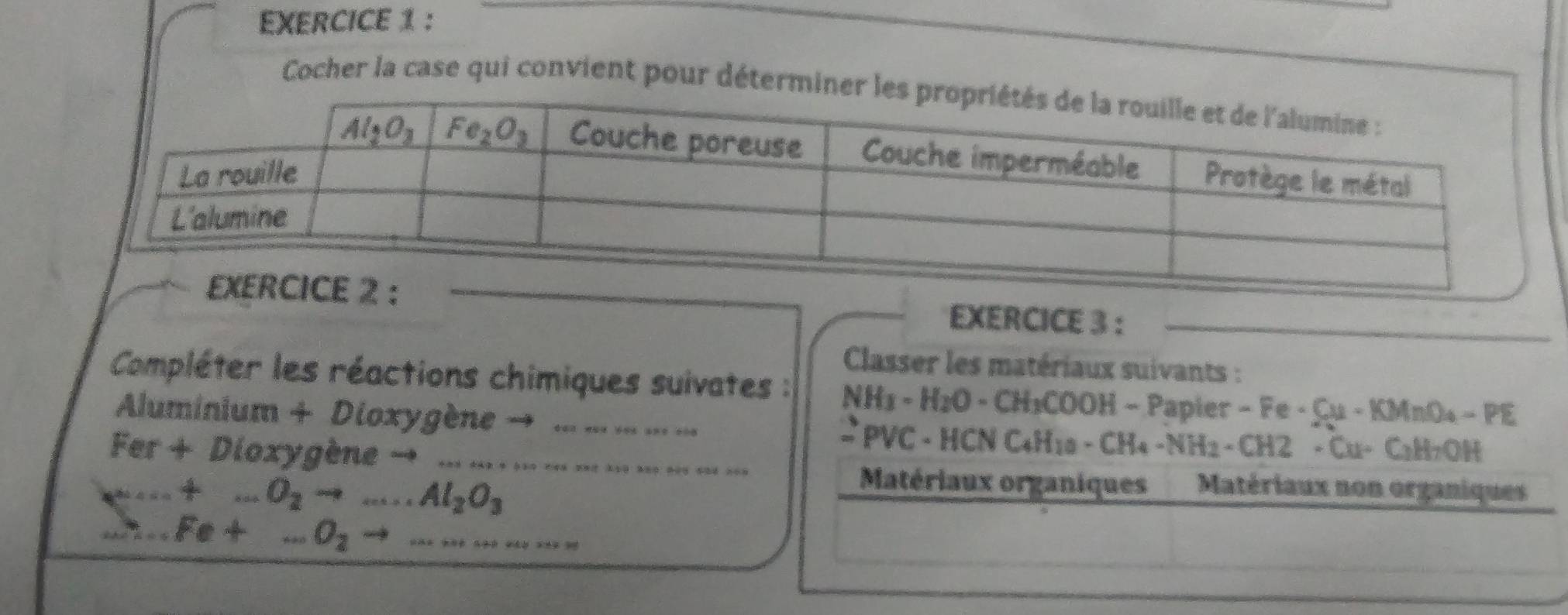 Cocher la case qui convient pour détermi
EXERCICE 3 :_
Classer les matériaux suivants :
Compléter les réactions chimiques suivates : NH_3- H₂O - CH₃COOH - Papier - Fe - Cu-M MnO₄ - (2) 5
Aluminium + Dioxygène → .. . . . .. - PVC - HCN C4H10 - CH4 − 1 NH_2 EH 2 +Cu+ C₂H7OH
fo
a  + Dioxygène → _
+...O_2to ...Al_2O_3
Matériaux organiques Matériaux non organiques.Fe+...O_2to