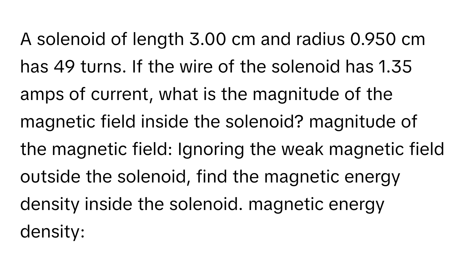 A solenoid of length 3.00 cm and radius 0.950 cm has 49 turns. If the wire of the solenoid has 1.35 amps of current, what is the magnitude of the magnetic field inside the solenoid? magnitude of the magnetic field: Ignoring the weak magnetic field outside the solenoid, find the magnetic energy density inside the solenoid. magnetic energy density: