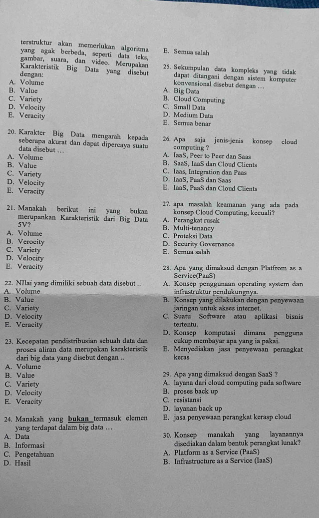 terstruktur akan memerlukan algoritma E. Semua salah
yang agak berbeda, seperti data teks,
gambar, suara, dan video. Merupakan 25. Sekumpulan data kompleks yang tidak
Karakteristik Big Data yang disebut dapat ditangani dengan sistem komputer
dengan: konvensional disebut dengan ..
A. Volume A. Big Data
B. Value
B. Cloud Computing
C. Variety C. Small Data
D. Velocity D. Medium Data
E. Veracity E. Semua benar
20. Karakter Big Data mengarah kepada 26. Apa saja jenis-jenis konsep cloud
seberapa akurat dan dapat dipercaya suatu computing ?
data disebut ... A. IaaS, Peer to Peer dan Saas
A. Volume B. SaaS, IaaS dan Cloud Clients
B. Value C. Iaas, Integration dan Paas
C. Variety D. IaaS, PaaS dan Saas
D. Velocity
E. IaaS, PaaS dan Cloud Clients
E. Veracity
27. apa masalah keamanan yang ada pada
21. Manakah berikut ini yang bukan konsep Cloud Computing, kecuali?
merupankan Karakteristik dari Big Data A. Perangkat rusak
5V? B. Multi-tenancy
A. Volume C. Proteksi Data
B. Verocity D. Security Governance
C. Variety E. Semua salah
D. Velocity
E. Veracity 28. Apa yang dimaksud dengan Platfrom as a
Service(PaaS)
22. NIlai yang dimiliki sebuah data disebut .. A. Konsep penggunaan operating system dan
A. Volume infrastruktur pendukungnya.
B. Value B. Konsep yang dilakukan dengan penyewaan
C. Variety jaringan untuk akses internet.
D. Velocity C. Suatu Software atau aplikasi bisnis
E. Veracity tertentu.
D. Konsep komputasi dimana pengguna
23. Kecepatan pendistribusian sebuah data dan cukup membayar apa yang ia pakai.
proses aliran data merupakan karakteristik E. Menyediakan jasa penyewaan perangkat
dari big data yang disebut dengan .. keras
A. Volume
B. Value 29. Apa yang dimaksud dengan SaaS ?
C. Variety A. layana dari cloud computing pada software
D. Velocity B. proses back up
E. Veracity C. resistansi
D. layanan back up
24. Manakah yang bukan termasuk elemen E. jasa penyewaan perangkat kerasp cloud
yang terdapat dalam big data ...
A. Data 30. Konsep manakah yang layanannya
B. Informasi disediakan dalam bentuk perangkat lunak?
C. Pengetahuan A. Platform as a Service (PaaS)
D. Hasil B. Infrastructure as a Service (IaaS)