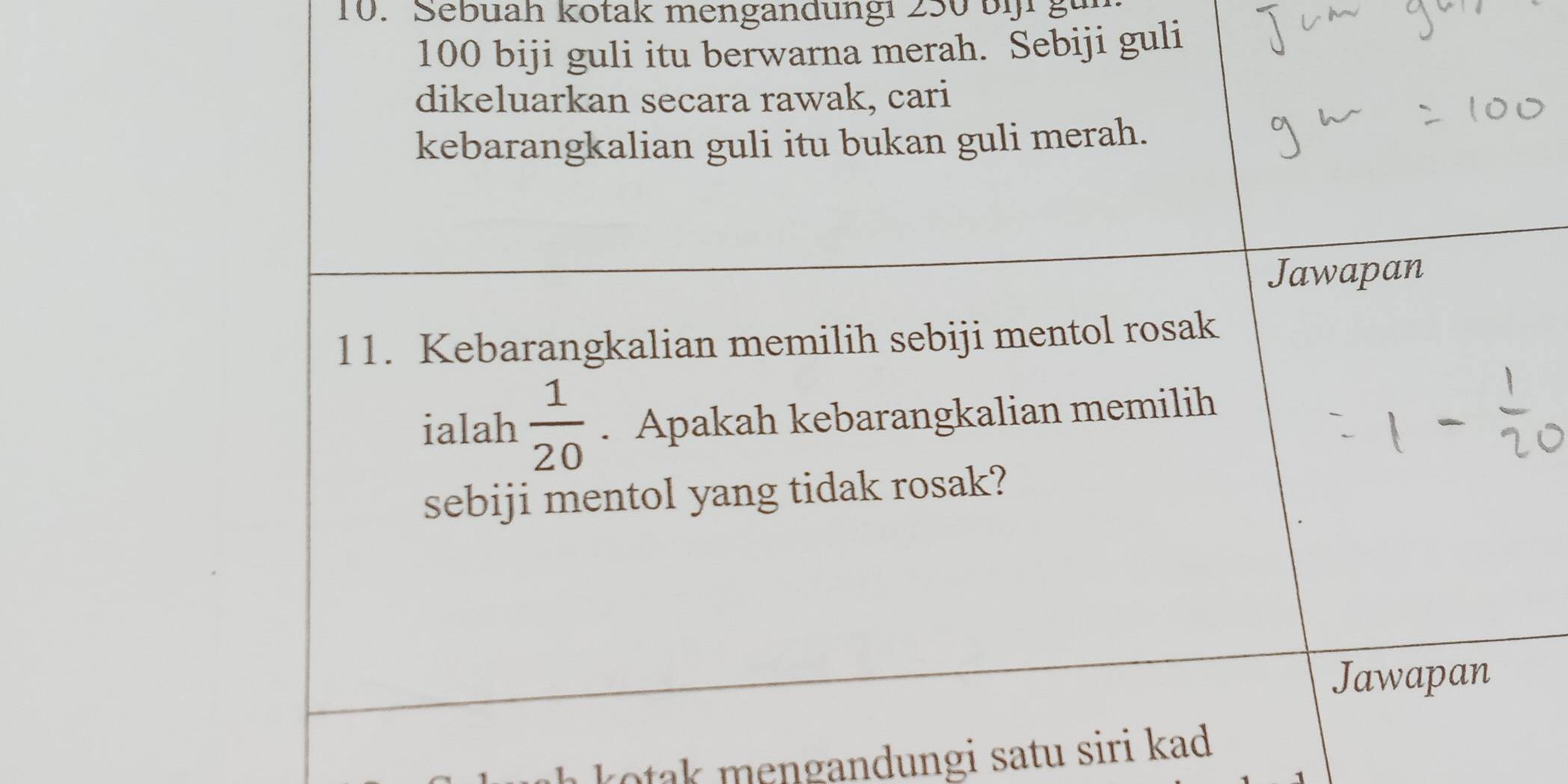 Sebuah kotak mengandungi 250 bi gu
100 biji guli itu berwarna merah. Sebiji guli 
dikeluarkan secara rawak, cari 
kebarangkalian guli itu bukan guli merah. 
Jawapan 
11. Kebarangkalian memilih sebiji mentol rosak 
ialah  1/20 . Apakah kebarangkalian memilih 
sebiji mentol yang tidak rosak? 
Jawapan 
kotak mengandungi satu siri kad