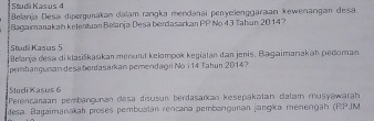 Studi Kas us 4 
Belanja Desa dipergunakan dalam rangka mendanai penyelenggaraan kewenangan desa 
Bagaimanakah kelentuan Belanja Desa berdasarkan PP No 43 Tahun 2014? 
Studi Kasus 5
Belarja desa di klasiškasikan menunt kelompok kegiatan dan jenis. Bagaimanakah pedoman. 
pembangunan desa berdasarkan pemendagri No i 14 Tahun 2014? 
Sludi Kasus 6
Perencaraan pembançunan desa disusun berdasaïkan kesepakatan dalar musyawarah 
desa. Bagaimanakah proses pembuatán rencana pembargunan jangíka menengah (RPJM)