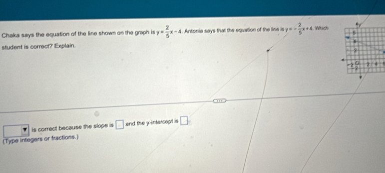 Chaka says the equation of the line shown on the graph is y= 2/5 x-4. Antonia says that the equation of the line is y=- 2/5 x+4 , Which
student is correct?' Explain.
is correct because the slope is □ and the y-intercept is □ 
(Type integers or fractions.)