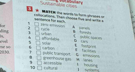 abular 
Sustainable cities
3 MATCH the words to form phrases or
collocations. Then choose five and write a in
sentence for each.
1 □ zero-emission
for 2 □ cycle A panels
ding 3 □ urban B forests
C public spaces
)s, 4 □ affordable D cars
evel 5 □ solar E footprint
ne so 6 □ carbon F facilities
2030. 7 □ public transport G emissions
8 □ greenhouse gas H lanes
9 □ accessible I housing
10 □ cultural J systems