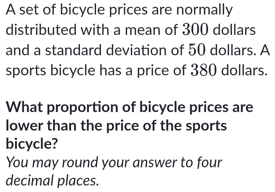 A set of bicycle prices are normally 
distributed with a mean of 300 dollars
and a standard deviation of 50 dollars. A 
sports bicycle has a price of 380 dollars. 
What proportion of bicycle prices are 
lower than the price of the sports 
bicycle? 
You may round your answer to four 
decimal places.