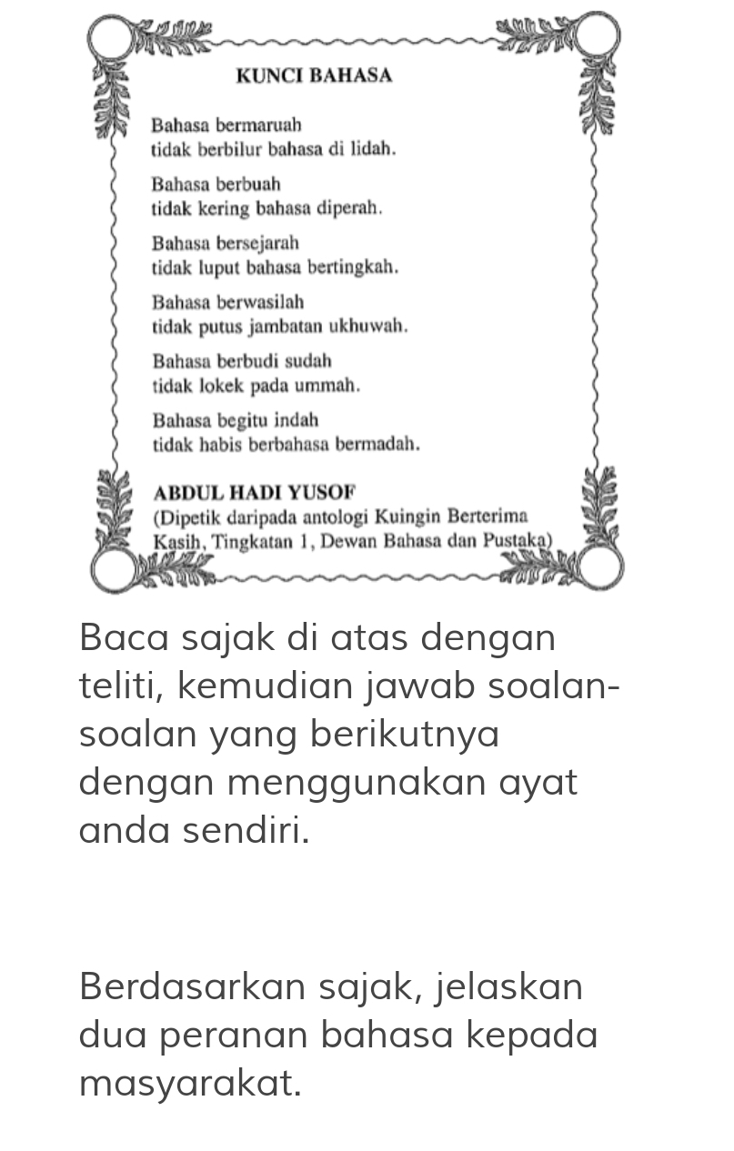 KUNCI BAHASA
Bahasa bermaruah
tidak berbilur bahasa di lidah.
Bahasa berbuah
tidak kering bahasa diperah.
Bahasa bersejarah
tidak luput bahasa bertingkah.
Bahasa berwasilah
tidak putus jambatan ukhuwah.
Bahasa berbudi sudah
tidak lokek pada ummah.
Bahasa begitu indah
tidak habis berbahasa bermadah.
ABDUL HADI YUSOF
(Dipetik daripada antologi Kuingin Berterima
Kasih, Tingkatan 1, Dewan Bahasa dan Pustaka)
Baca sajak di atas dengan
teliti, kemudian jawab soalan-
soalan yang berikutnya
dengan menggunakan ayat
anda sendiri.
Berdasarkan sajak, jelaskan
dua peranan bahasa kepada
masyarakat.