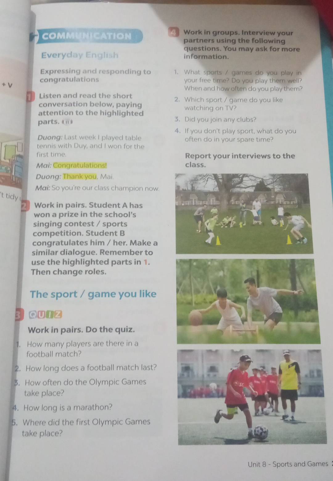 COMMUNICATION 
Work in groups. Interview your 
partners using the following 
questions. You may ask for more 
Everyday English information. 
Expressing and responding to 1. What sports / games do you play in 
congratulations your free time? Do you play them well? 
+V 
When and how often do you play them? 
Listen and read the short 
2. Which sport / game do you like 
conversation below, paying watching on TV? 
attention to the highlighted 
parts. èn 
3. Did you join any clubs? 
4. If you don't play sport, what do you 
Duong: Last week I played table often do in your spare time? 
tennis with Duy, and I won for the 
first time. Report your interviews to the 
Mai: Congratulations! class. 
Duong: Thank you, Mai. 
Mai: So you're our class champion now. 
't tidy 
Work in pairs. Student A has 
won a prize in the school’s 
singing contest / sports 
competition. Student B 
congratulates him / her. Make a 
similar dialogue. Remember to 
use the highlighted parts in 1. 
Then change roles. 
The sport / game you like 
3 Qutz 
Work in pairs. Do the quiz. 
1. How many players are there in a 
football match? 
2. How long does a football match last? 
3. How often do the Olympic Games 
take place? 
4. How long is a marathon? 
5. Where did the first Olympic Games 
take place? 
Unit 8 - Sports and Games