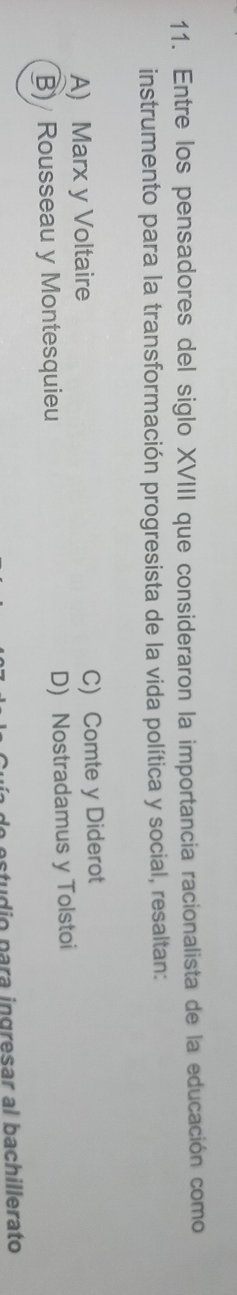 Entre los pensadores del siglo XVIII que consideraron la importancia racionalista de la educación como
instrumento para la transformación progresista de la vida política y social, resaltan:
A) Marx y Voltaire C) Comte y Diderot
B) Rousseau y Montesquieu D) Nostradamus y Tolstoi
studio para ingresar al bachillerato