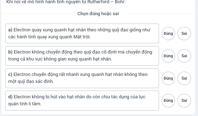 Khi nói về mô hình hành tinh nguyên tứ Rutherford - Bohr:
Chọn đúng hoặc sai
a) Electron quay xung quanh hạt nhân theo những quỹ đạo giống như Đúng Sai
các hành tinh quay xung quanh Mặt trời.
b) Electron không chuyển động theo quỹ đạo cố định mà chuyển động Đúng Sai
trong cả khu vực không gian xung quanh hạt nhân.
c) Electron chuyển động rất nhanh xung quanh hạt nhân không theo
Đúng Sai
một quỹ đạo xác định.
d) Electron không bị hút vào hạt nhân do còn chịu tác dụng của lực Đúng Sai
quán tính li tâm.