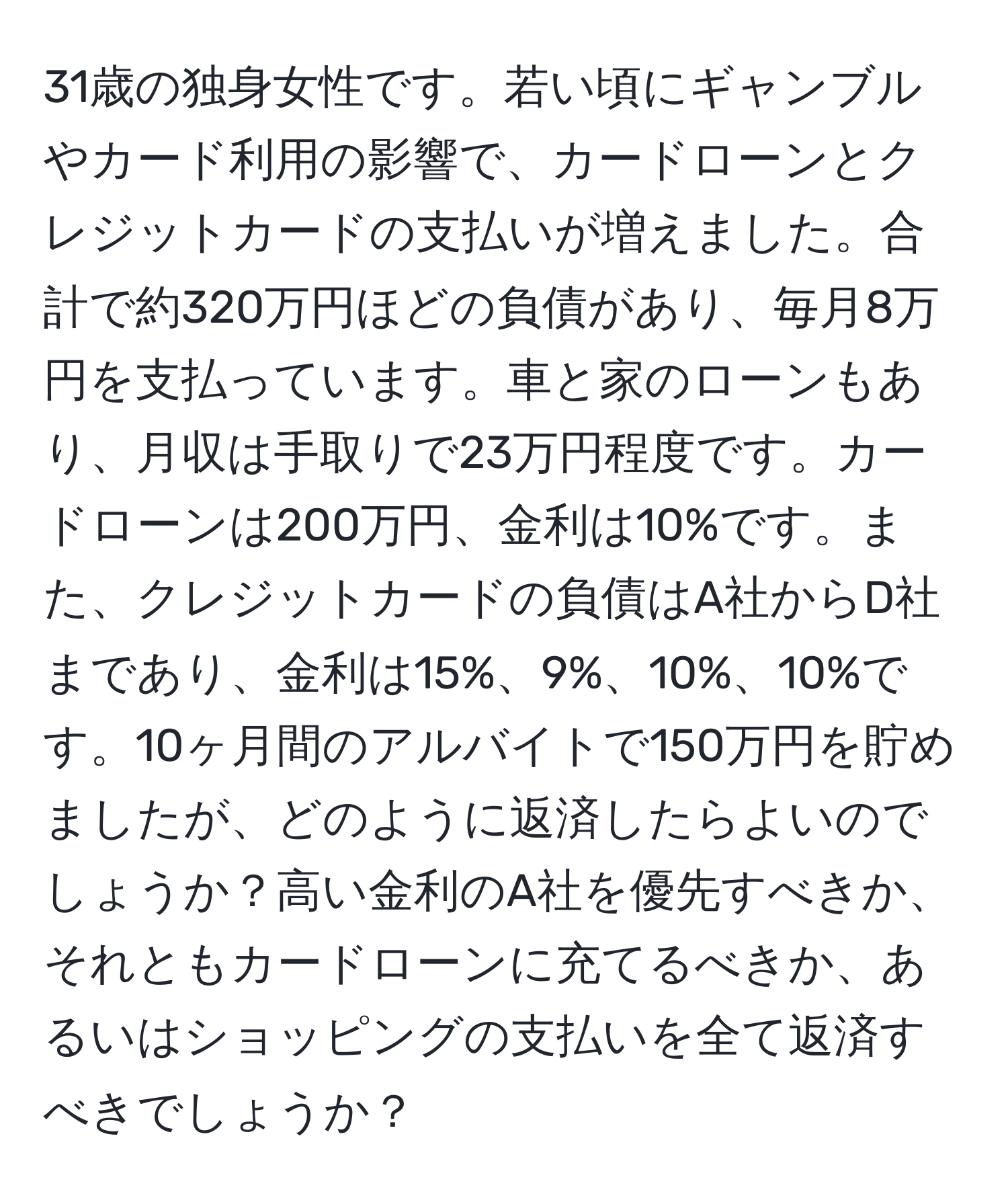 31歳の独身女性です。若い頃にギャンブルやカード利用の影響で、カードローンとクレジットカードの支払いが増えました。合計で約320万円ほどの負債があり、毎月8万円を支払っています。車と家のローンもあり、月収は手取りで23万円程度です。カードローンは200万円、金利は10%です。また、クレジットカードの負債はA社からD社まであり、金利は15%、9%、10%、10%です。10ヶ月間のアルバイトで150万円を貯めましたが、どのように返済したらよいのでしょうか？高い金利のA社を優先すべきか、それともカードローンに充てるべきか、あるいはショッピングの支払いを全て返済すべきでしょうか？