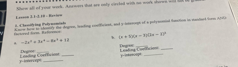 Show all of your work. Answers that are only circled with no work shown will not b g 
Lesson 2.1-2.10 - Review 
Know how to identify the degree, leading coefficient, and y-intercept of a polynomial function in standard form AND 
1. Classifying Polynomials 
factored form. Reference: 
b. (x+5)(x-3)(2x-2)^2
a. -2x^2+3x^4-8x^3+12
Degree:_ 
Degree:_ 
Leading Coefficient:_ 
Leading Coefficient: 
y-intercept: __y-intercept:_