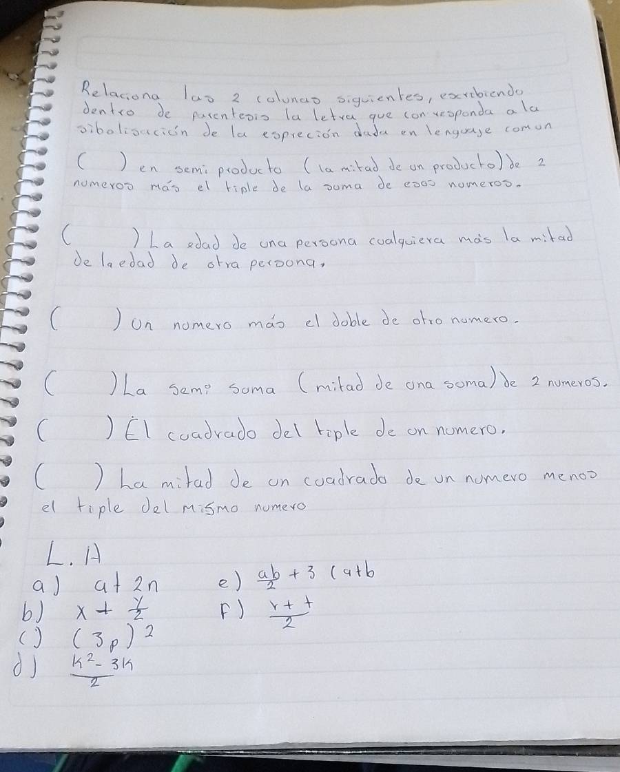 Relaciona las 2 colunao siguientes, exribiendo 
dentro de parenteois laletra gue con vesponda als 
vibolioucicn de la exprecion dada en lenguage comon 
( ) en semiproducto (la mirad de on producto) de 2
numeroo mao el hiple de la suma de : 000 nomeroo. 
( ) La sdad de ona persona coalquiera mas la mirad 
Je laedad de otra peroona, 
( ) on nomero mas el doble de ofro nomero. 
( )La seme soma (milad de ona soma) Je 2 numeros. 
( ) EI coadrado del tiple de on nomero, 
( ) La mifad Je on coadrado de on nomero menoo 
el tiple del mismo numero 
L. A 
aJ a+2n e)  ab/2 +3(a+b
6) x+ y/2  F)  (r+t)/2 
() (3p)^2
dj  (k^2-3k)/2 