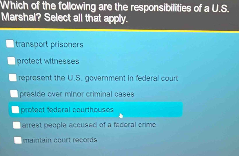 Which of the following are the responsibilities of a U.S.
Marshal? Select all that apply.
transport prisoners
protect witnesses
represent the U.S. government in federal court
preside over minor criminal cases
protect federal courthouses
arrest people accused of a federal crime.
maintain court records