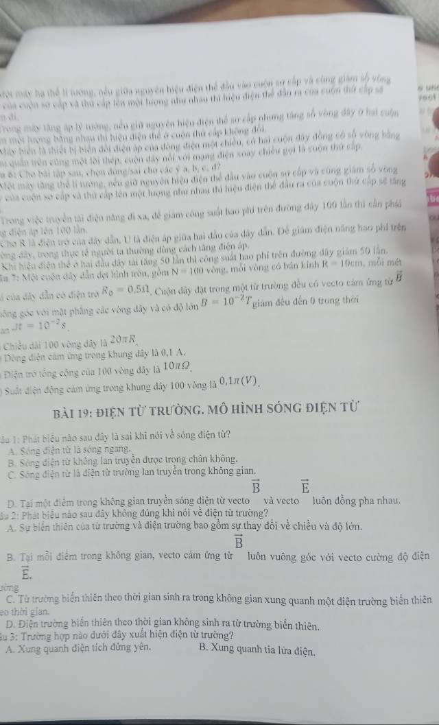 Mội máy ha thể lí tướng, nều giữa nguyên hiệu điện thể đầu vào cuộn sợ cấp và cùng giám số vòng
của cuộn sơ cấp và thủ cấp lên một lượng như nhau thì hiệu điện thể đầu ra của cuộn thứ cấp sá o un
7961
n di 
Trong máy tăng áp lý tướng, nều giữ nguyên hiệu điện thể sơ cấp nhưng tăng số vòng đây ở hai cuộn
Em một hượng bằng nhau thi hiệu diện thể ở cuộn thứ cấp không đôi
May biên là thiết bị biển đời điện áp của đòng điện một chiêu, có hai cuộn đây động có số vòng bằng
Su quân triên cũng một lôi thép, cuộn đây nổi với mạng điện soay chiều gọi là cuộn thứ cấp,
a B: Cho bài tập sau, chọn đúng/sai cho các ý a, b, c, đ7
Một mày tăng thể lí tướng, nếu giữ nguyên hiệu điện thể đầu vào cuộn sợ cấp và cùng giám số vòng
của cuộn sơ cấp và thủ cấp lên một lượng như nhau thi hiệu điện thể đầu ra của cuộn thứ cấp sẽ tăng
Trong việc truyền tài điện năng đi xa, để giám công suất hao phi trên đường đây 100 lần thì cần phái
g diện áp lên 100 lần.
Cho R là điện trở của dây dẫn, U là điện áp giữa hai đầu của dây dẫn. Để giám điện năng hao phi trên
òng đây, trong thực tế người ta thường đùng cách tăng điện áp,
Khi hiệu điện thể ở hai đầu dây tài tăng 50 lần thì công suất hao phi trên đường đây giám 50 lần.
T# 7: Một cuộn dây dẫn đẹt hình trôn, gồm N=100 vòng, mỗi vòng có bán kính R=10cm , mỗi mét
i của dây dẫn có điện trò R_o=0.5Omega. Cuộn đây đặt trong một từ trường đều có vecto cảm ứng từ vector B
gông góc với mật phẳng các vòng đây và có độ lớn B=10^(-2) giám đều đến 0 trong thời
an Jt=10^(-2)s,
Chiều dài 100 vòng dây là 20πR,
* Dông điện cám ứng trong khung dây là 0,1 A.
*  Điện tró tổng cộng của 100 vòng đây là 10πΩ,
# Suất điện động cảm ứng trong khung đây 100 vòng là 0,1π(V),
bài 19: điện từ trường. mô hình sóng điện từ
:B 1: Phát biểu não sau đây là sai khi nói về sóng điện từ?
A. Sóng điện từ là sóng ngang.
B. Sông điện từ không lan truyền được trọng chân không.
C. Sóng điện từ là điện từ trường lan truyền trong không gian.
vector B vector E
D. Tại một điểm trong không gian truyền sóng điện từ vecto và vecto luôn đồng pha nhau.
u 2: Phát biểu nào sau đây không đúng khi nói về điện từ trường?
A. Sự biển thiên của từ trường và điện trường bao gồm sự thay đổi về chiều và độ lớn,
vector B
B. Tại mỗi điểm trong không gian, vecto cảm ứng từ luôn vuông góc với vecto cường độ điện
E.
rờng
C. Từ trường biển thiên theo thời gian sinh ra trong không gian xung quanh một điện trường biển thiên
eo thời gian.
D. Điện trường biến thiên theo thời gian không sinh ra từ trường biển thiên.
Su 3: Trường hợp nào dưới đây xuất hiện điện từ trường?
A. Xung quanh điện tích đứng yên, B. Xung quanh tia lửa điện.