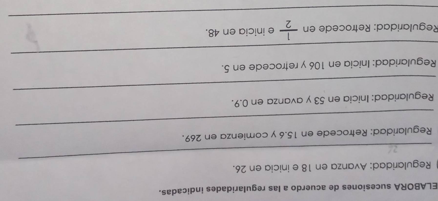 ELABORA sucesiones de acuerdo a las regularidades indicadas. 
_ 
Regularidad: Avanza en 18 e inicia en 26. 
_ 
Regularidad: Retrocede en 15.6 y comienza en 269. 
_ 
Regularidad: Inicia en 53 y avanza en 0.9. 
_ 
Regularidad: Inicia en 106 y retrocede en 5. 
_ 
Regularidad: Retrocede en  1/2  e inicia en 48.